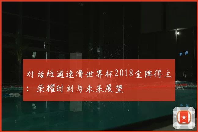 对话短道速滑世界杯2018金牌得主:荣耀时刻与未来展望