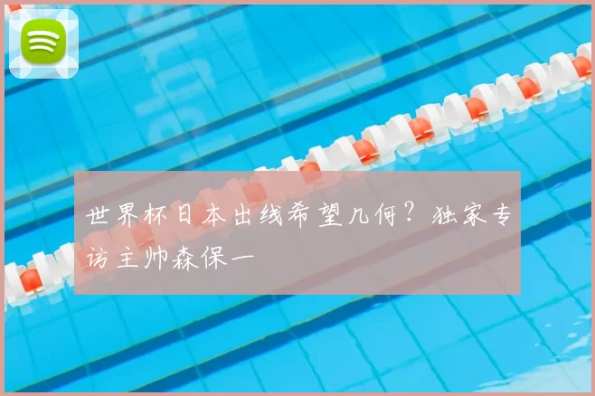 世界杯日本出线希望几何?独家专访主帅森保一