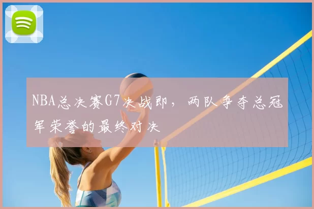 NBA总决赛G7决战即,两队争夺总冠军荣誉的最终对决
