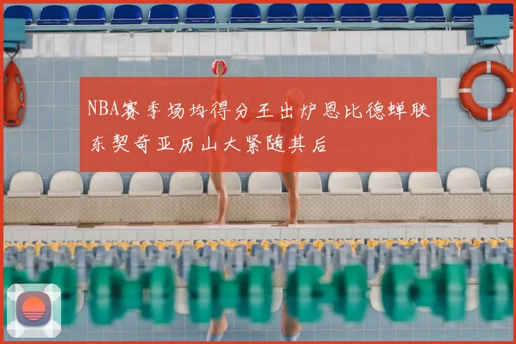 NBA赛季场均得分王出炉恩比德蝉联东契奇亚历山大紧随其后