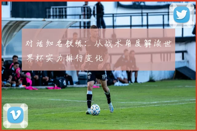 对话知名教练:从战术角度解读世界杯实力排行变化