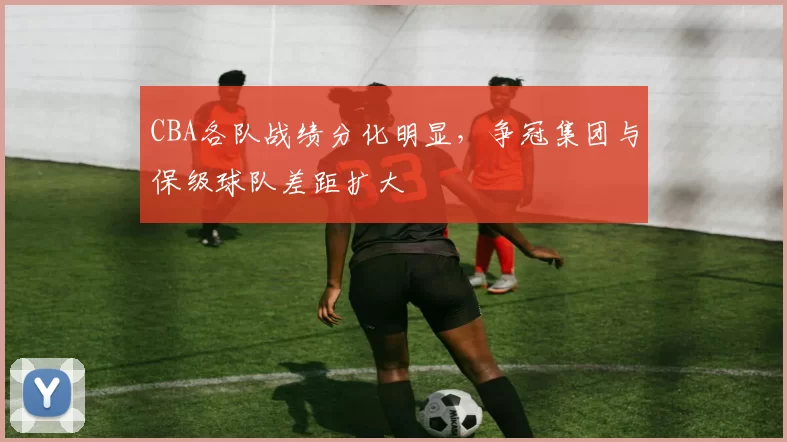 CBA各队战绩分化明显,争冠集团与保级球队差距扩大