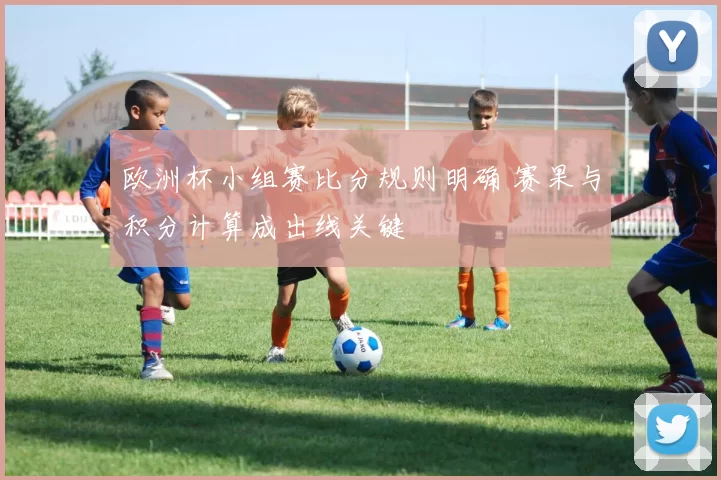 欧洲杯小组赛比分规则明确 赛果与积分计算成出线关键
