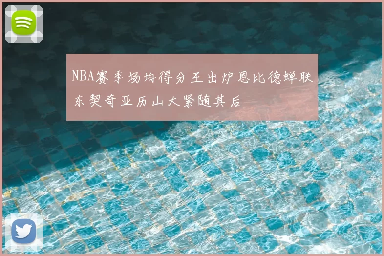 NBA赛季场均得分王出炉恩比德蝉联东契奇亚历山大紧随其后