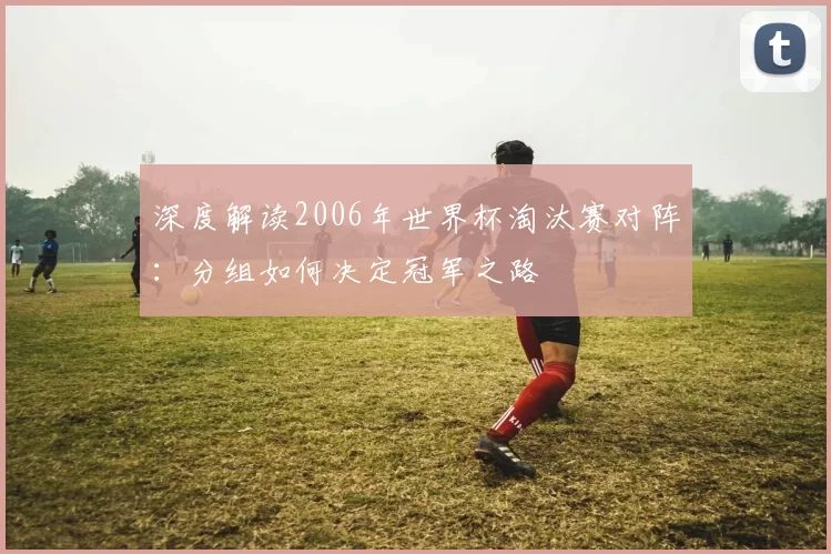 深度解读2006年世界杯淘汰赛对阵:分组如何决定冠军之路