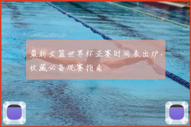 最新女篮世界杯正赛时间表出炉，收藏必备观赛指南