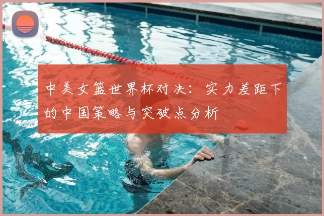 中美女篮世界杯对决：实力差距下的中国策略与突破点分析