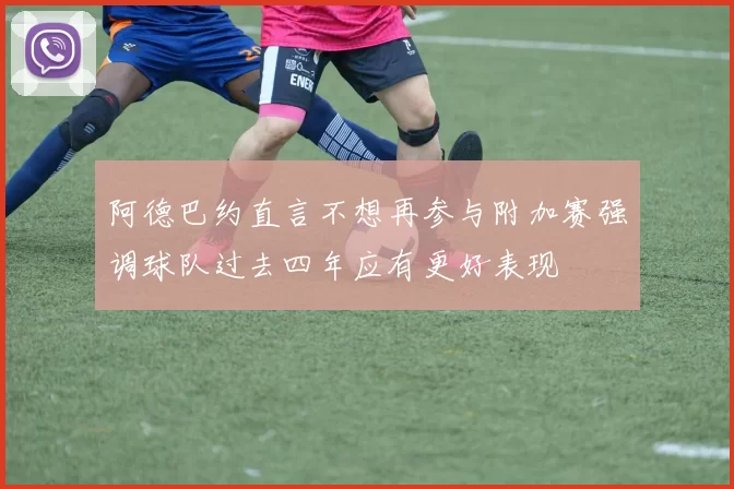 阿德巴约直言不想再参与附加赛强调球队过去四年应有更好表现