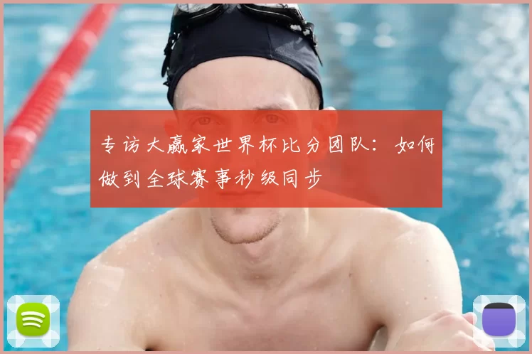 专访大赢家世界杯比分团队:如何做到全球赛事秒级同步