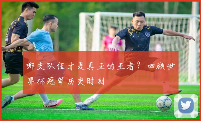 哪支队伍才是真正的王者?回顾世界杯冠军历史时刻