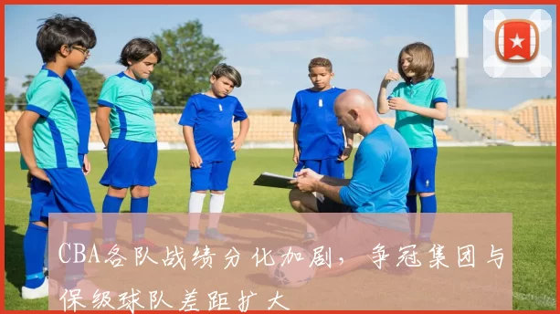 CBA各队战绩分化加剧,争冠集团与保级球队差距扩大
