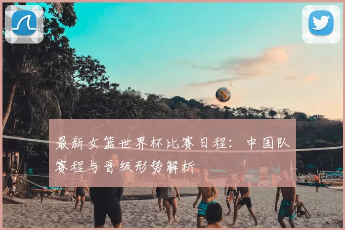 最新女篮世界杯比赛日程：中国队赛程与晋级形势解析