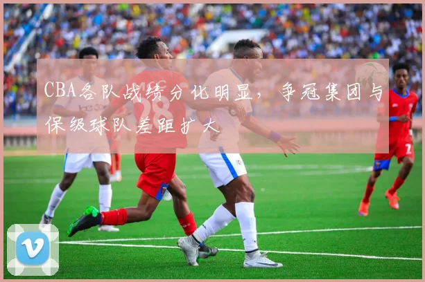 CBA各队战绩分化明显，争冠集团与保级球队差距扩大