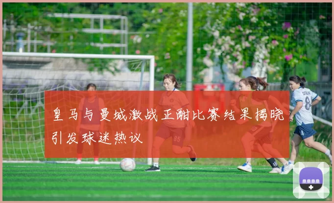 皇马与曼城激战正酣比赛结果揭晓引发球迷热议