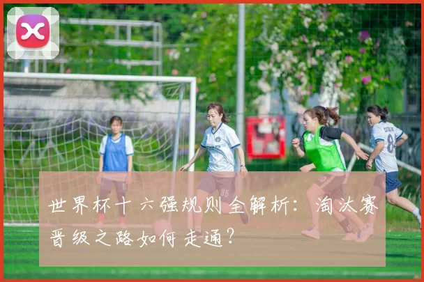 世界杯十六强规则全解析:淘汰赛晋级之路如何走通?