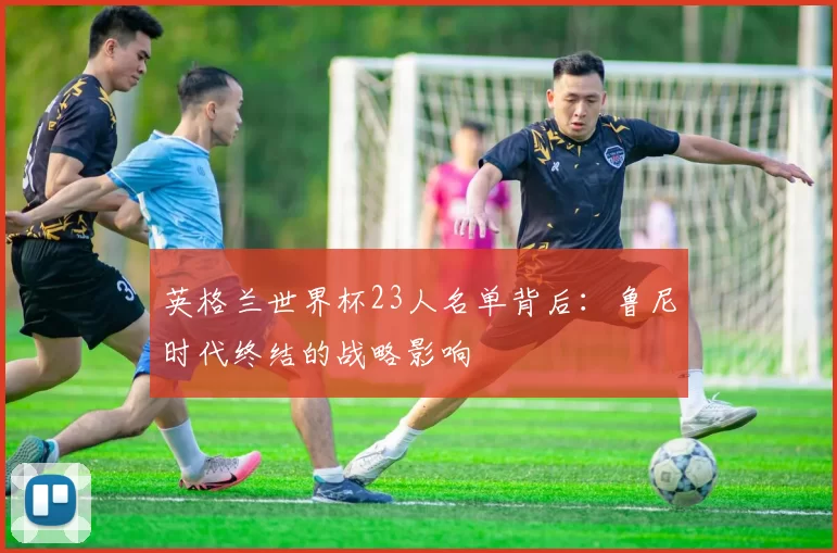 英格兰世界杯23人名单背后：鲁尼时代终结的战略影响