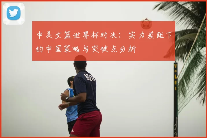 中美女篮世界杯对决:实力差距下的中国策略与突破点分析