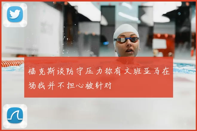 福克斯谈防守压力称有文班亚马在场我并不担心被针对
