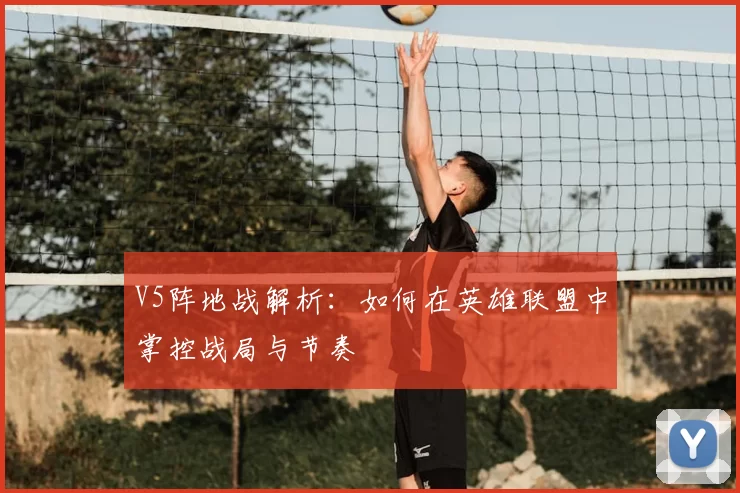 V5阵地战解析:如何在英雄联盟中掌控战局与节奏