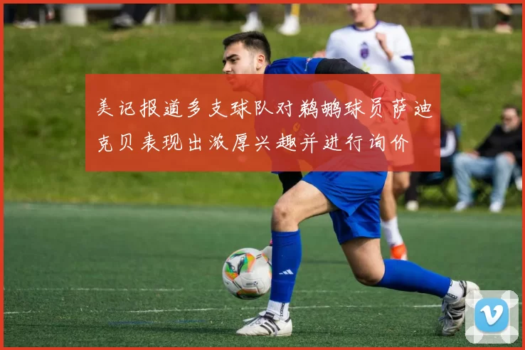 美记报道多支球队对鹈鹕球员萨迪克贝表现出浓厚兴趣并进行询价