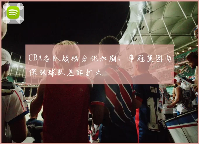 CBA各队战绩分化加剧，争冠集团与保级球队差距扩大
