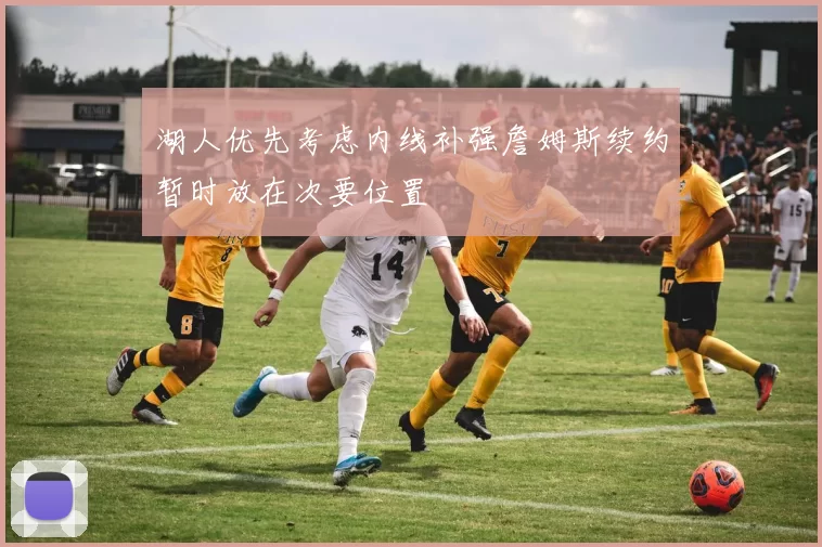 湖人优先考虑内线补强詹姆斯续约暂时放在次要位置