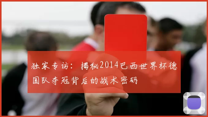 独家专访:揭秘2014巴西世界杯德国队夺冠背后的战术密码