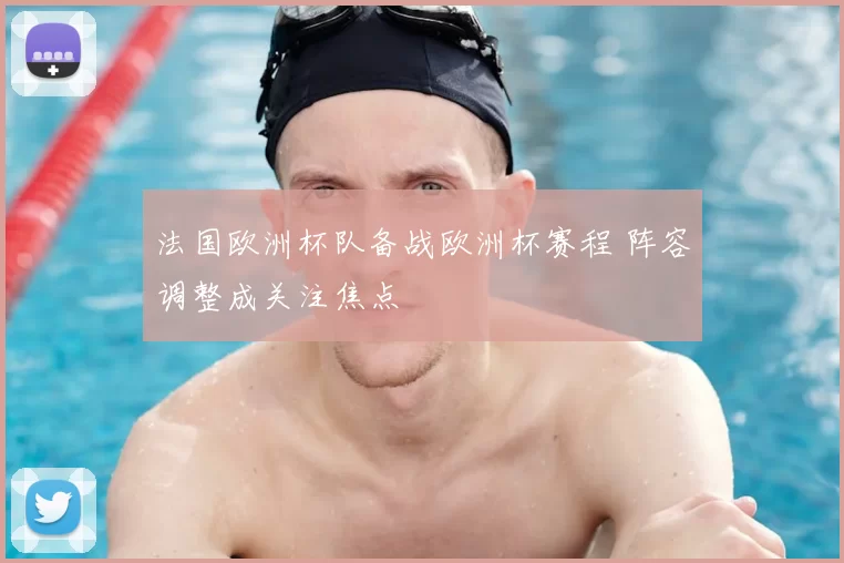 法国欧洲杯队备战欧洲杯赛程 阵容调整成关注焦点