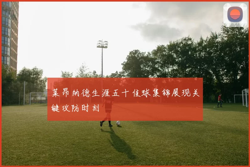 莱昂纳德生涯五十佳球集锦展现关键攻防时刻