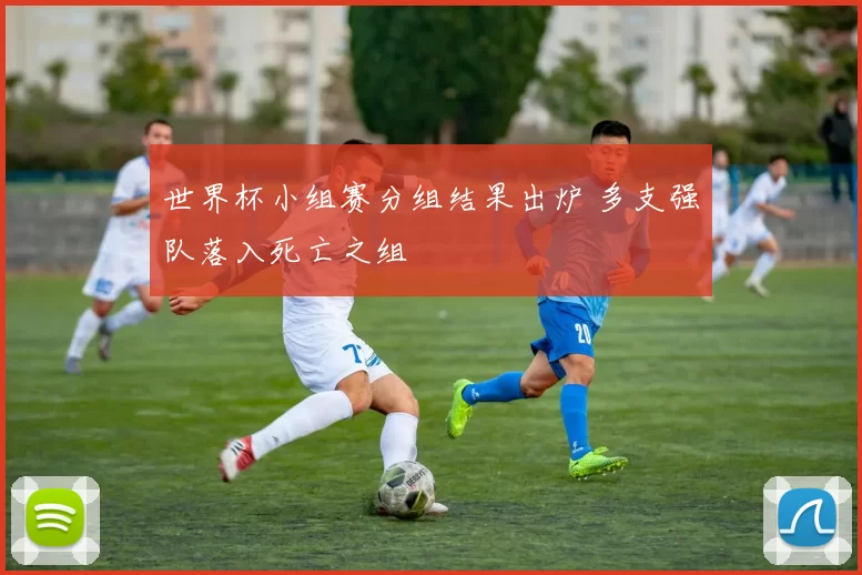 世界杯小组赛分组结果出炉 多支强队落入死亡之组