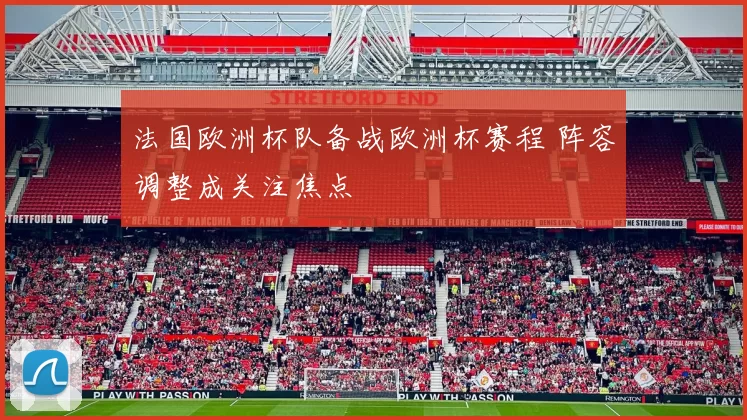 法国欧洲杯队备战欧洲杯赛程 阵容调整成关注焦点