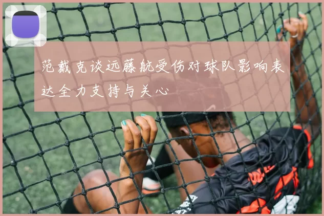 范戴克谈远藤航受伤对球队影响表达全力支持与关心