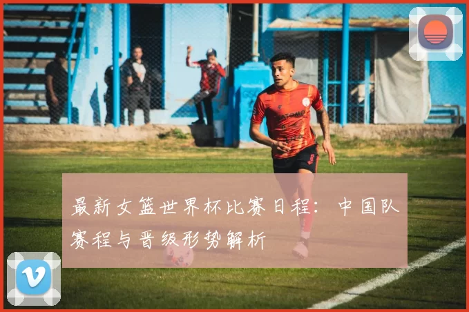 最新女篮世界杯比赛日程:中国队赛程与晋级形势解析