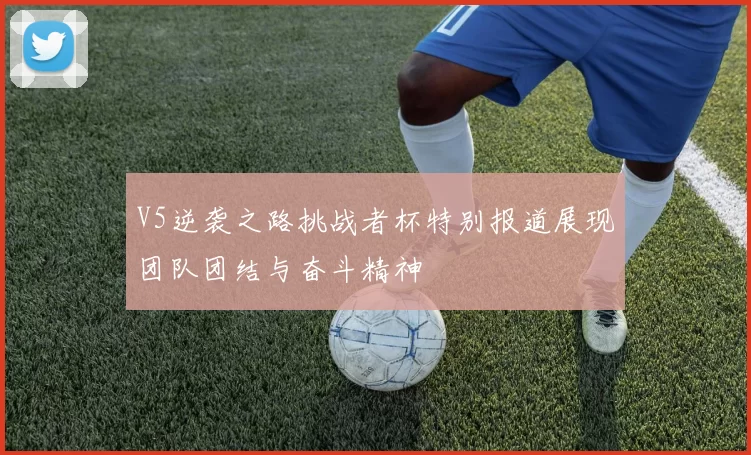 V5逆袭之路挑战者杯特别报道展现团队团结与奋斗精神
