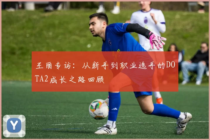 王丽专访:从新手到职业选手的DOTA2成长之路回顾
