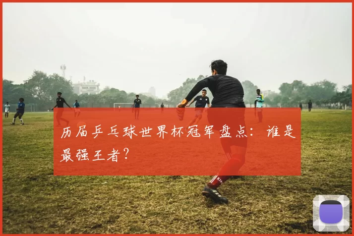 历届乒乓球世界杯冠军盘点:谁是最强王者?