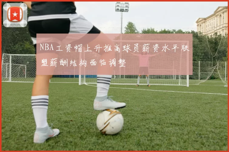 NBA工资帽上升推高球员薪资水平联盟薪酬结构面临调整