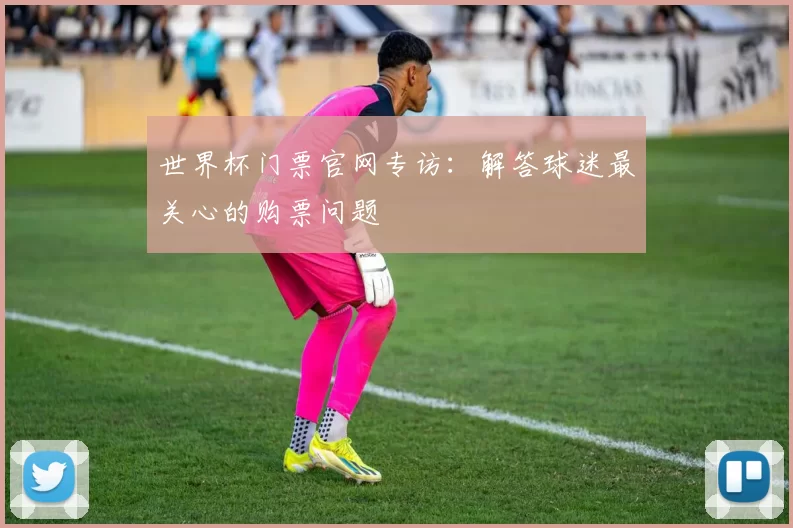 世界杯门票官网专访:解答球迷最关心的购票问题