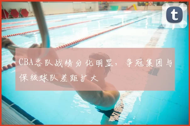 CBA各队战绩分化明显，争冠集团与保级球队差距扩大