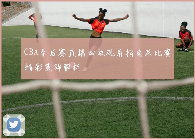 CBA季后赛直播回放观看指南及比赛精彩集锦解析