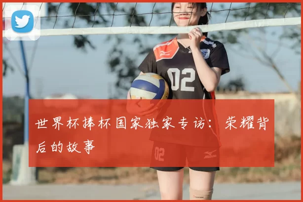 世界杯捧杯国家独家专访:荣耀背后的故事