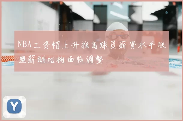 NBA工资帽上升推高球员薪资水平联盟薪酬结构面临调整