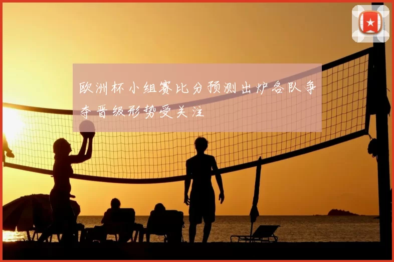 欧洲杯小组赛比分预测出炉各队争夺晋级形势受关注