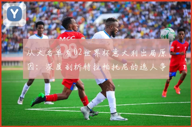 从大名单看02世界杯意大利出局原因：深度剖析特拉帕托尼的选人争议