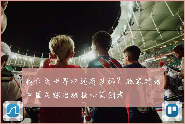 我们离世界杯还有多远?独家对话中国足球出线核心策划者