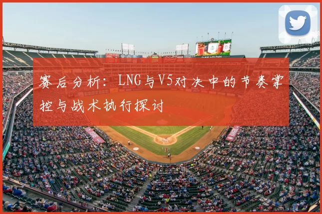 赛后分析:LNG与V5对决中的节奏掌控与战术执行探讨
