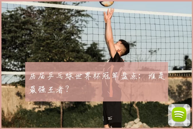 历届乒乓球世界杯冠军盘点:谁是最强王者?