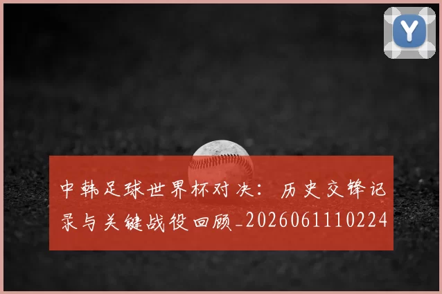 中韩足球世界杯对决:历史交锋记录与关键战役回顾_20260611102240