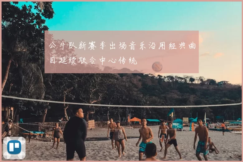 公牛队新赛季出场音乐沿用经典曲目延续联合中心传统