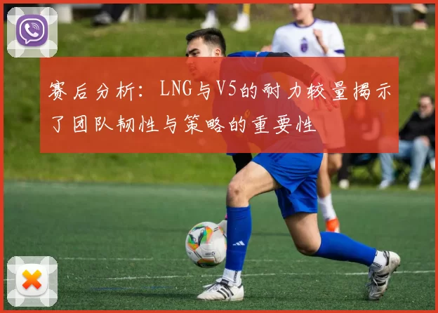 赛后分析:LNG与V5的耐力较量揭示了团队韧性与策略的重要性